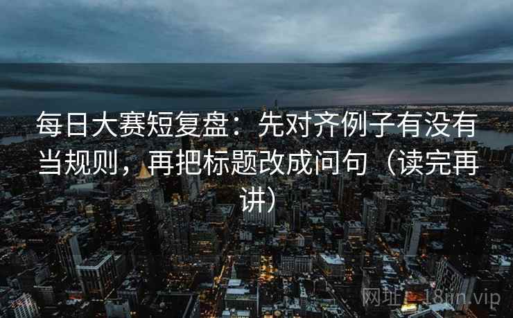每日大赛短复盘:先对齐例子有没有当规则,再把标题改成问句(读完再讲) 每日大赛短复盘:先对齐例子有没有当规则,再把标题改成问句(读完再讲)