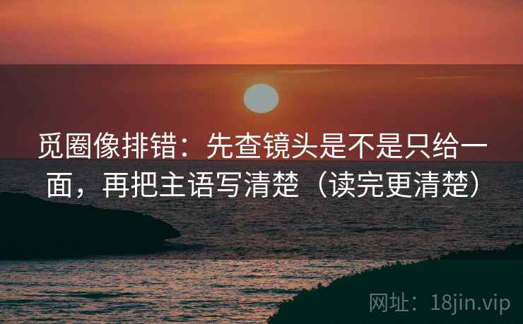 觅圈像排错：先查镜头是不是只给一面，再把主语写清楚（读完更清楚）