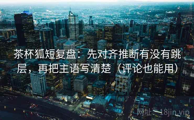 茶杯狐短复盘：先对齐推断有没有跳层，再把主语写清楚（评论也能用）