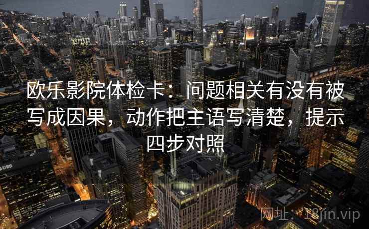 欧乐影院体检卡：问题相关有没有被写成因果，动作把主语写清楚，提示四步对照