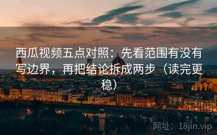 西瓜视频五点对照：先看范围有没有写边界，再把结论拆成两步（读完更稳）