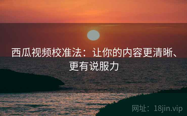 西瓜视频校准法：让你的内容更清晰、更有说服力