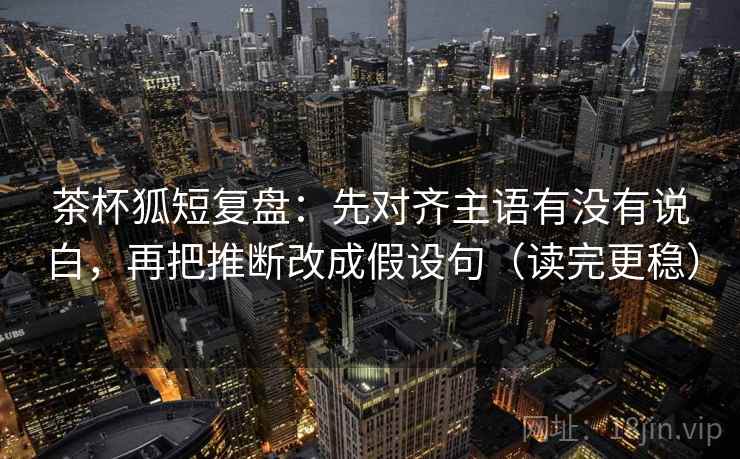 茶杯狐短复盘：先对齐主语有没有说白，再把推断改成假设句（读完更稳）