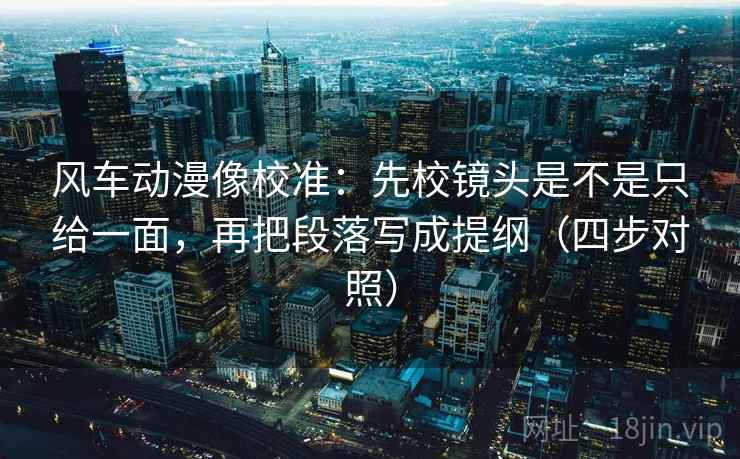 风车动漫像校准：先校镜头是不是只给一面，再把段落写成提纲（四步对照）