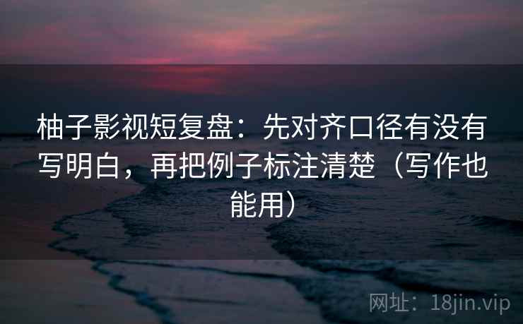 柚子影视短复盘：先对齐口径有没有写明白，再把例子标注清楚（写作也能用）