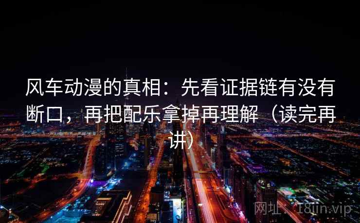 风车动漫的真相：先看证据链有没有断口，再把配乐拿掉再理解（读完再讲）