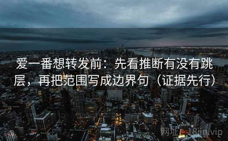 爱一番想转发前：先看推断有没有跳层，再把范围写成边界句（证据先行）