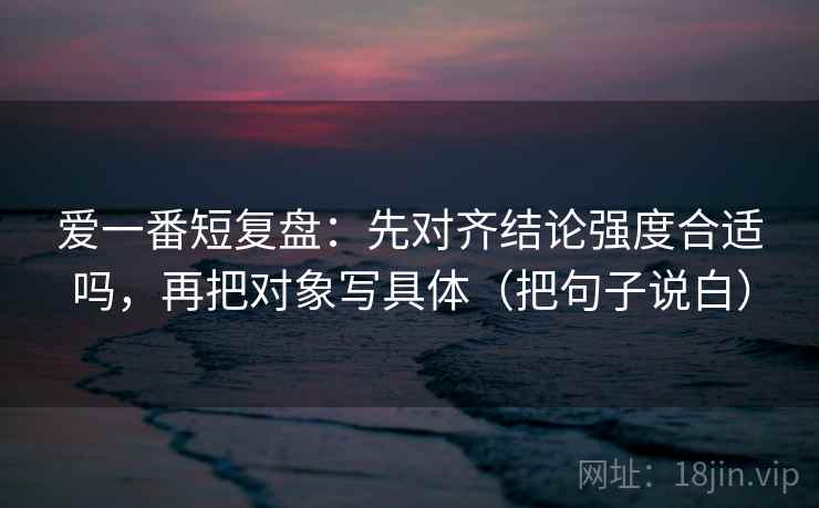 爱一番短复盘：先对齐结论强度合适吗，再把对象写具体（把句子说白）
