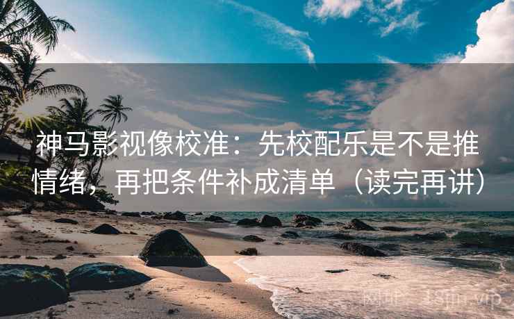 神马影视像校准：先校配乐是不是推情绪，再把条件补成清单（读完再讲）