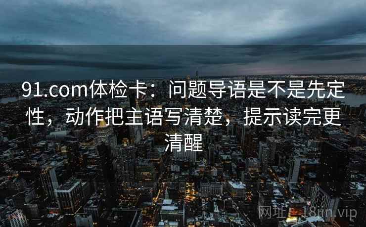 91.com体检卡：问题导语是不是先定性，动作把主语写清楚，提示读完更清醒