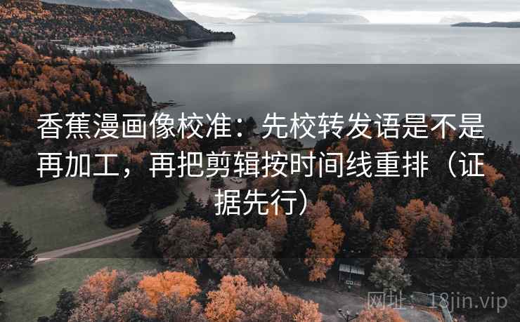 香蕉漫画像校准：先校转发语是不是再加工，再把剪辑按时间线重排（证据先行）