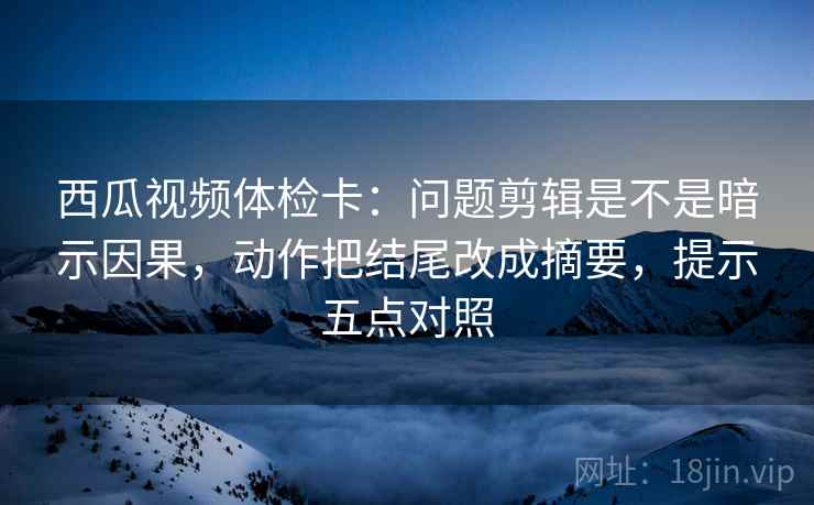 西瓜视频体检卡：问题剪辑是不是暗示因果，动作把结尾改成摘要，提示五点对照