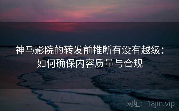 神马影院的转发前推断有没有越级：如何确保内容质量与合规