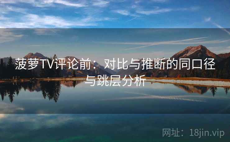 菠萝TV评论前：对比与推断的同口径与跳层分析