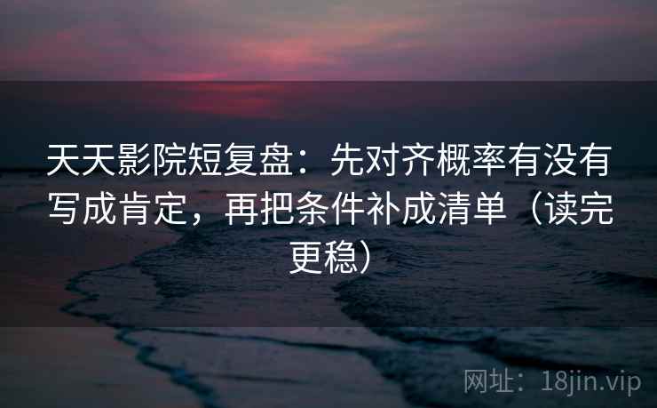 天天影院短复盘：先对齐概率有没有写成肯定，再把条件补成清单（读完更稳）