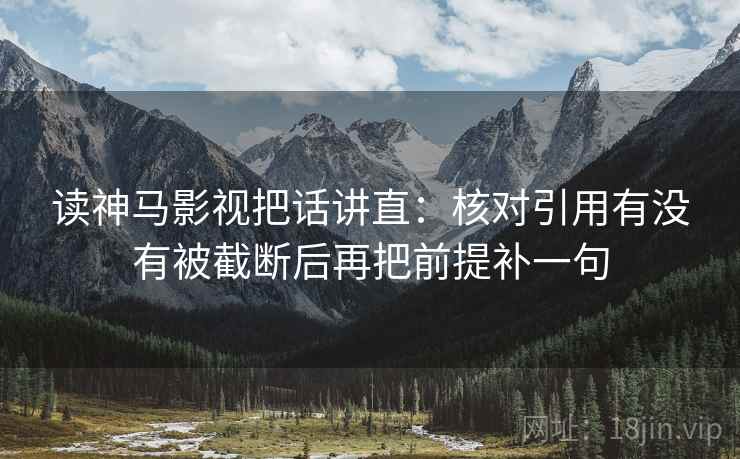 读神马影视把话讲直:核对引用有没有被截断后再把前提补一句 读神马影视把话讲直:核对引用有没有被截断后再把前提补一句