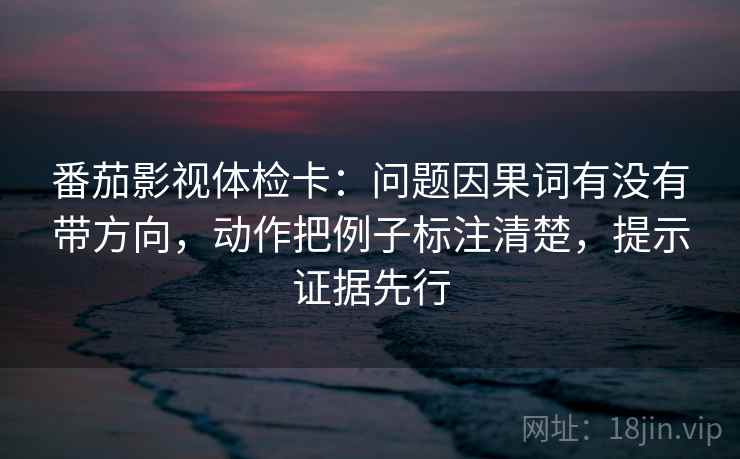 番茄影视体检卡:问题因果词有没有带方向,动作把例子标注清楚,提示证据先行 番茄影视体检卡:问题因果词有没有带方向,动作把例子标注清楚,提示证据先行