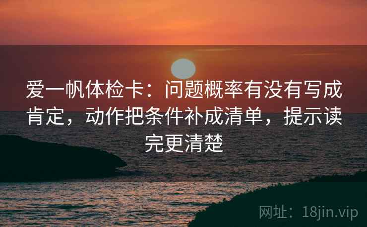 爱一帆体检卡:问题概率有没有写成肯定,动作把条件补成清单,提示读完更清楚 爱一帆体检卡:问题概率有没有写成肯定,动作把条件补成清单,提示读完更清楚