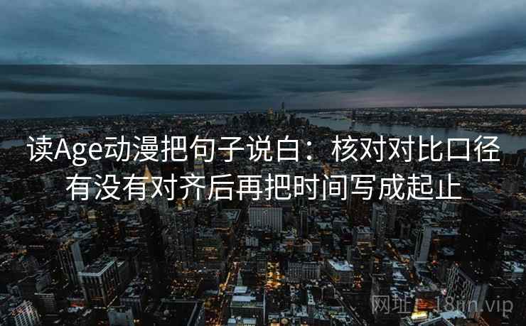 读Age动漫把句子说白:核对对比口径有没有对齐后再把时间写成起止 读Age动漫把句子说白:核对对比口径有没有对齐后再把时间写成起止