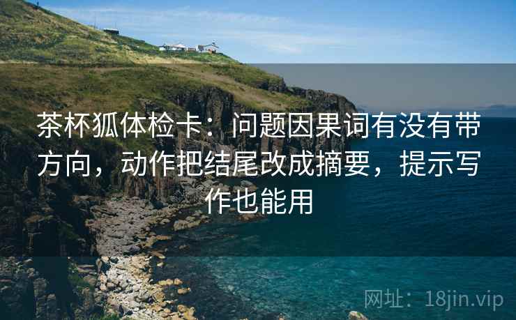 茶杯狐体检卡:问题因果词有没有带方向,动作把结尾改成摘要,提示写作也能用 茶杯狐体检卡:问题因果词有没有带方向,动作把结尾改成摘要,提示写作也能用