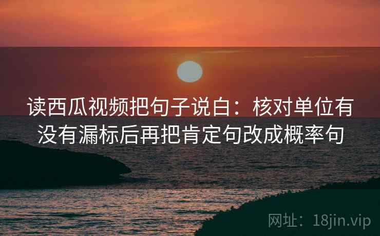 读西瓜视频把句子说白:核对单位有没有漏标后再把肯定句改成概率句 读西瓜视频把句子说白:核对单位有没有漏标后再把肯定句改成概率句