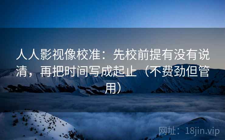 人人影视像校准:先校前提有没有说清,再把时间写成起止(不费劲但管用) 人人影视像校准:先校前提有没有说清,再把时间写成起止(不费劲但管用)