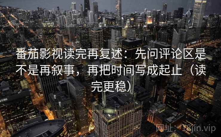 番茄影视读完再复述：先问评论区是不是再叙事，再把时间写成起止（读完更稳）