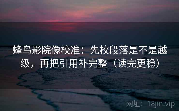 蜂鸟影院像校准:先校段落是不是越级,再把引用补完整(读完更稳) 蜂鸟影院像校准:先校段落是不是越级,再把引用补完整(读完更稳)