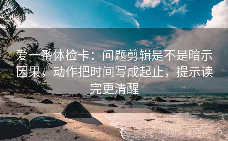 爱一番体检卡:问题剪辑是不是暗示因果,动作把时间写成起止,提示读完更清醒 爱一番体检卡:问题剪辑是不是暗示因果,动作把时间写成起止,提示读完更清醒