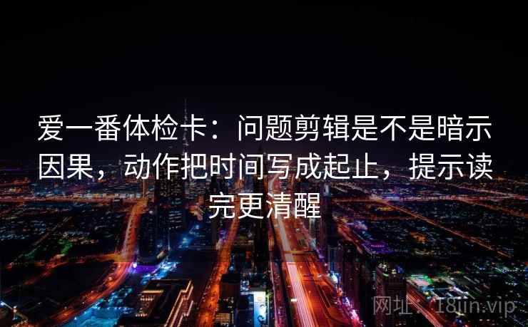 爱一番体检卡:问题剪辑是不是暗示因果,动作把时间写成起止,提示读完更清醒 爱一番体检卡:问题剪辑是不是暗示因果,动作把时间写成起止,提示读完更清醒