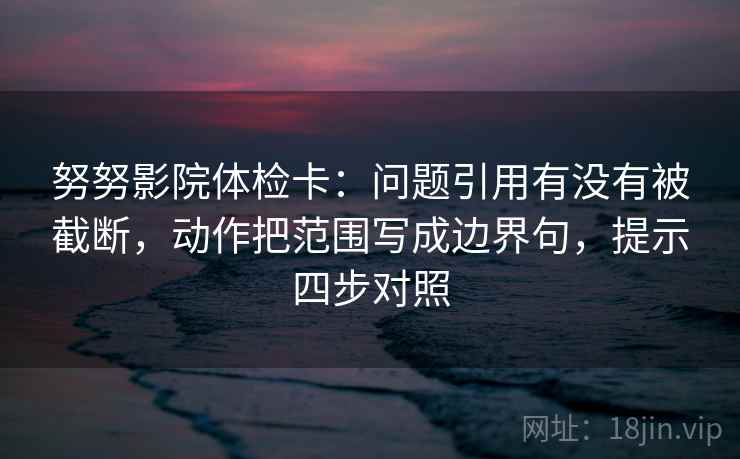 努努影院体检卡:问题引用有没有被截断,动作把范围写成边界句,提示四步对照 努努影院体检卡:问题引用有没有被截断,动作把范围写成边界句,提示四步对照