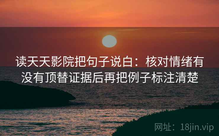读天天影院把句子说白:核对情绪有没有顶替证据后再把例子标注清楚 读天天影院把句子说白:核对情绪有没有顶替证据后再把例子标注清楚