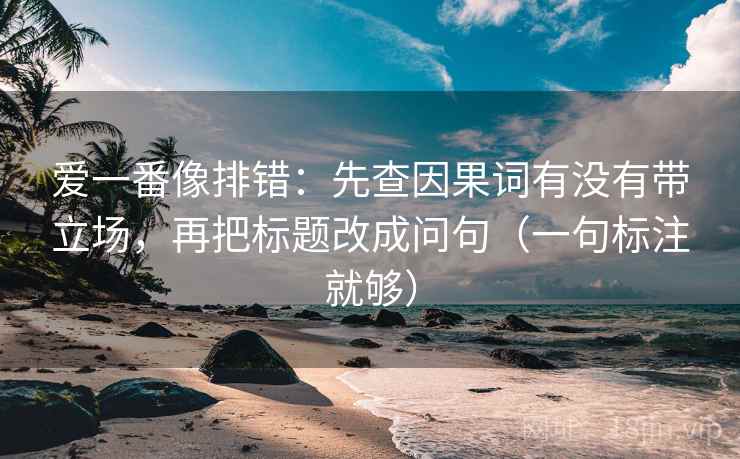 爱一番像排错：先查因果词有没有带立场，再把标题改成问句（一句标注就够）