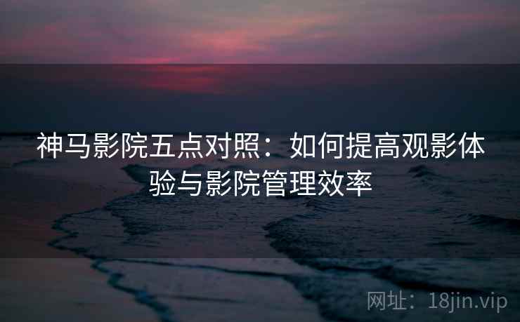 神马影院五点对照:如何提高观影体验与影院管理效率 神马影院五点对照:如何提高观影体验与影院管理效率
