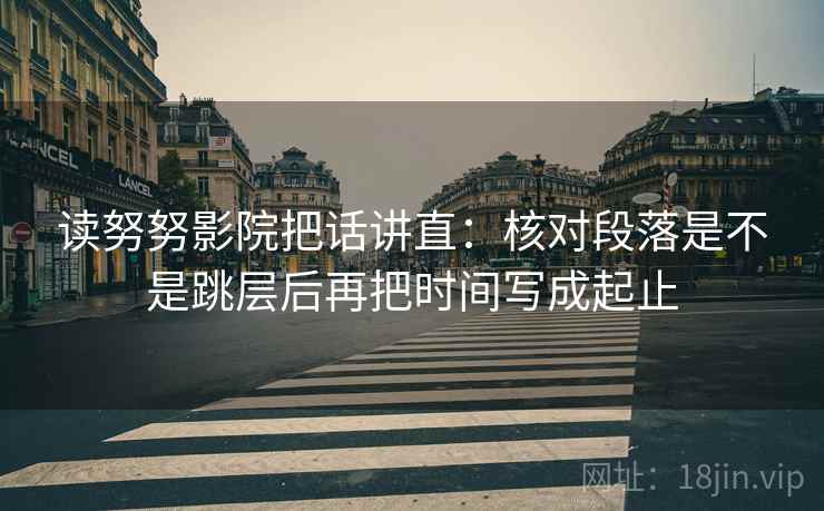 读努努影院把话讲直:核对段落是不是跳层后再把时间写成起止 读努努影院把话讲直:核对段落是不是跳层后再把时间写成起止