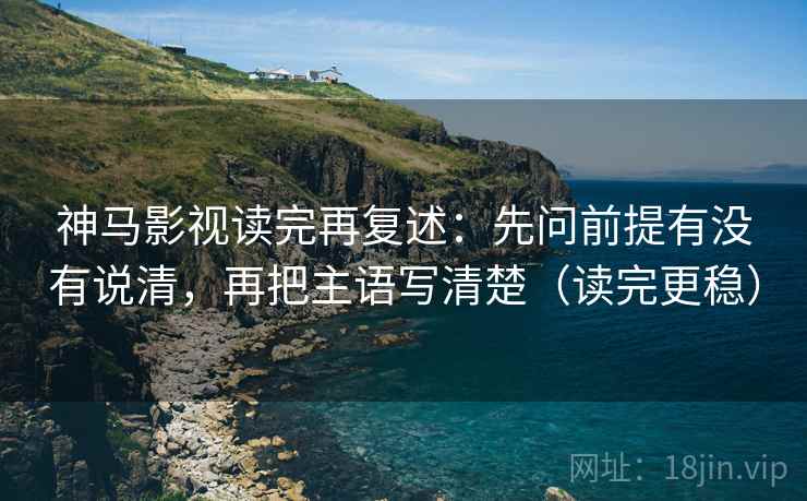 神马影视读完再复述:先问前提有没有说清,再把主语写清楚(读完更稳) 神马影视读完再复述:先问前提有没有说清,再把主语写清楚(读完更稳)